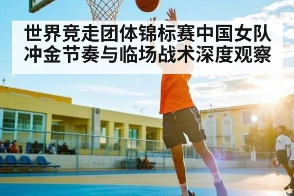 世界竞走团体锦标赛中国女队冲金节奏与临场战术深度观察