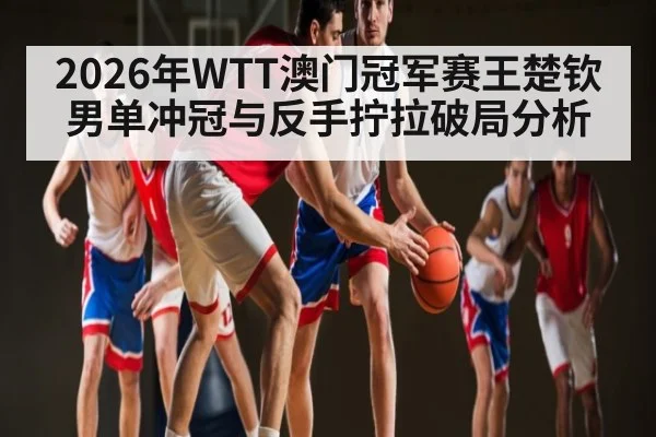 2026年WTT澳门冠军赛王楚钦男单冲冠与反手拧拉破局分析
