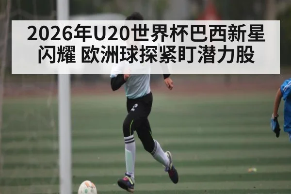 2026年U20世界杯巴西新星闪耀 欧洲球探紧盯潜力股